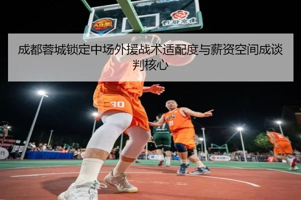 成都蓉城锁定中场外援战术适配度与薪资空间成谈判核心 - BAJIESPORTS